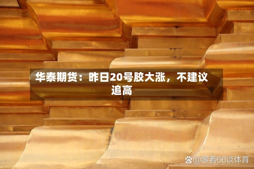 华泰期货：昨日20号胶大涨，不建议追高-第2张图片