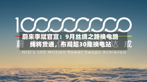 蔚来李斌官宣：9月丝绸之路换电路线将贯通	，布局超30座换电站-第3张图片