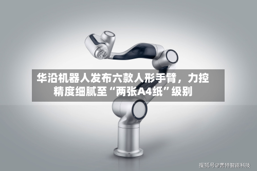 华沿机器人发布六款人形手臂，力控精度细腻至“两张A4纸	”级别-第3张图片