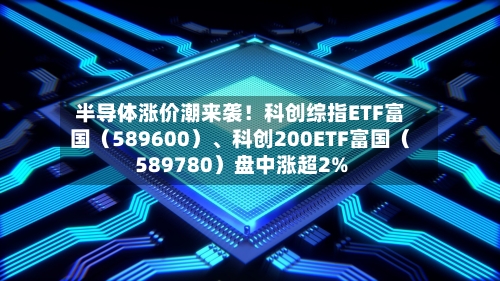 半导体涨价潮来袭！科创综指ETF富国（589600）、科创200ETF富国（589780）盘中涨超2%-第2张图片