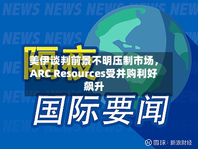 美伊谈判前景不明压制市场，ARC Resources受并购利好飙升-第3张图片