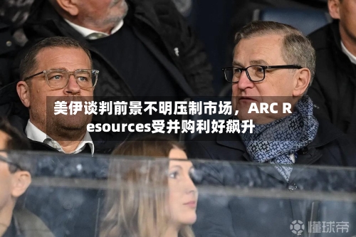 美伊谈判前景不明压制市场	，ARC Resources受并购利好飙升-第2张图片
