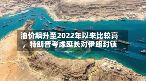 油价飙升至2022年以来比较高	，特朗普考虑延长对伊朗封锁-第3张图片