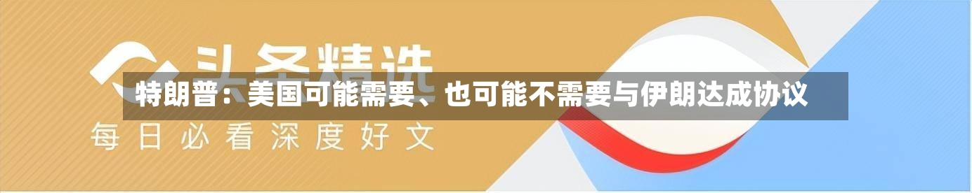 特朗普：美国可能需要、也可能不需要与伊朗达成协议-第3张图片
