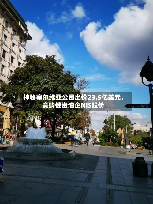神秘塞尔维亚公司出价23.5亿美元，竞购俄资油企NIS股份-第2张图片