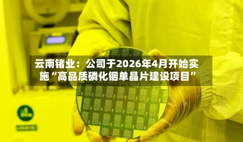 云南锗业：公司于2026年4月开始实施“高品质磷化铟单晶片建设项目”-第2张图片