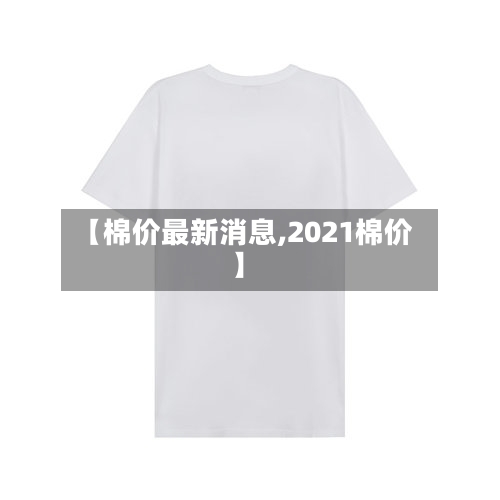 【棉价最新消息,2021棉价】