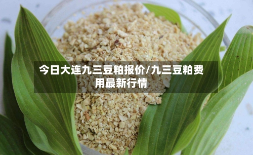 今日大连九三豆粕报价/九三豆粕费用最新行情-第2张图片