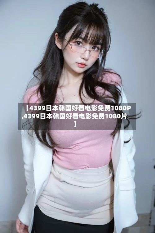 【4399日本韩国好看电影免费1080P,4399日本韩国好看电影免费1080片】