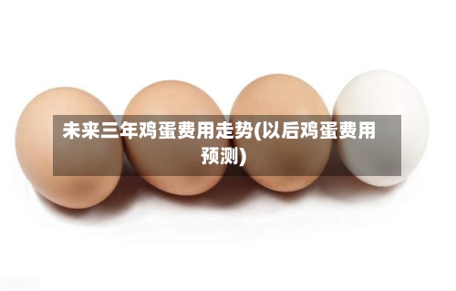 未来三年鸡蛋费用走势(以后鸡蛋费用预测)