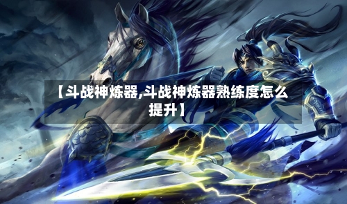 【斗战神炼器,斗战神炼器熟练度怎么提升】-第2张图片