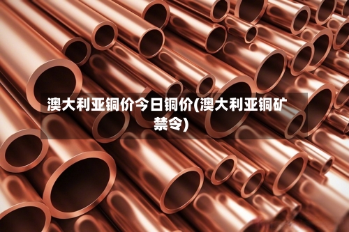 澳大利亚铜价今日铜价(澳大利亚铜矿禁令)-第3张图片