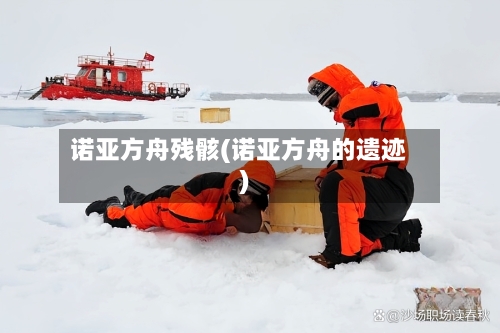 诺亚方舟残骸(诺亚方舟的遗迹)-第2张图片