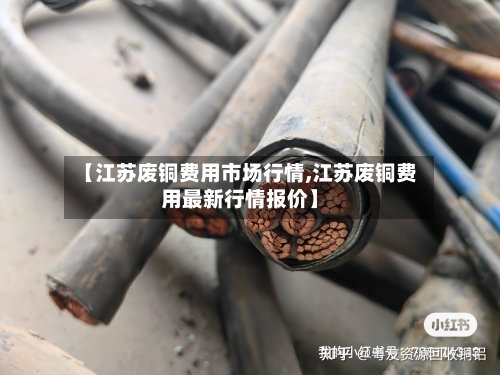 【江苏废铜费用市场行情,江苏废铜费用最新行情报价】