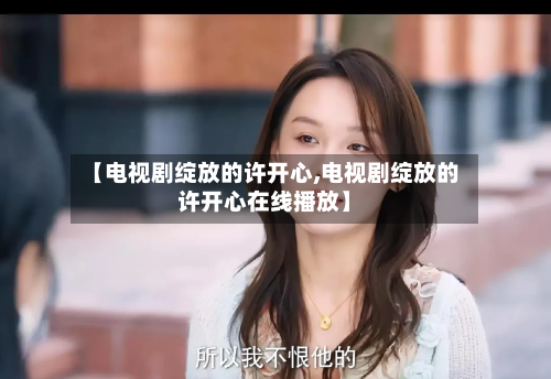 【电视剧绽放的许开心,电视剧绽放的许开心在线播放】