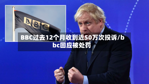 BBC过去12个月收到近50万次投诉/bbc回应被处罚-第2张图片