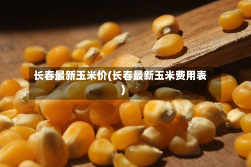 长春最新玉米价(长春最新玉米费用表)-第2张图片