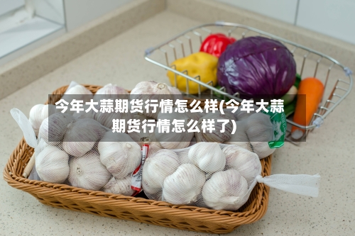 今年大蒜期货行情怎么样(今年大蒜期货行情怎么样了)