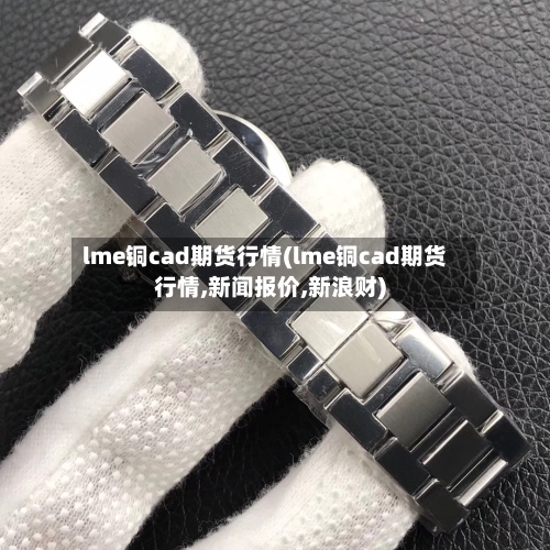 lme铜cad期货行情(lme铜cad期货行情,新闻报价,新浪财)-第2张图片