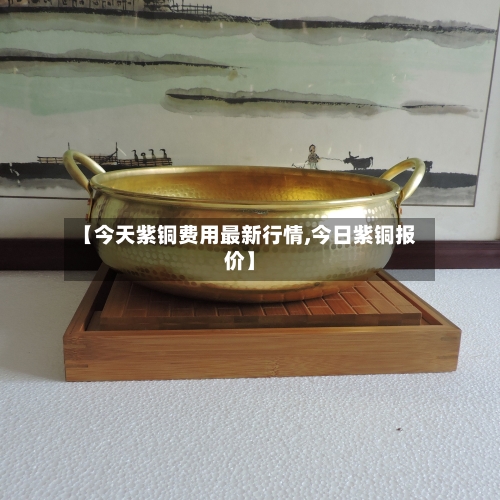 【今天紫铜费用最新行情,今日紫铜报价】