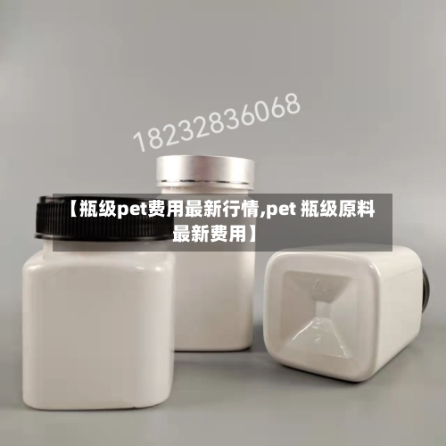 【瓶级pet费用最新行情,pet 瓶级原料最新费用】