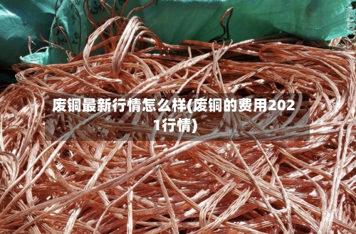 废铜最新行情怎么样(废铜的费用2021行情)