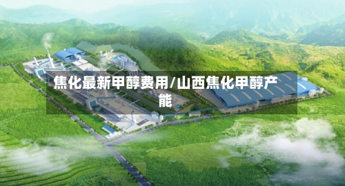 焦化最新甲醇费用/山西焦化甲醇产能-第3张图片