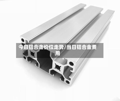 今日铝合金价位走势/当日铝合金费用-第2张图片