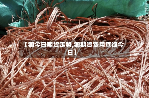 【铜今日期货走势,铜期货费用查询今日】