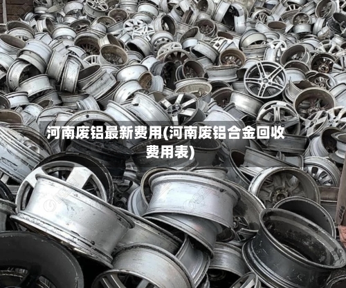 河南废铝最新费用(河南废铝合金回收费用表)-第2张图片