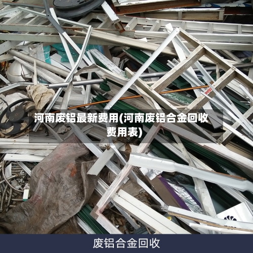 河南废铝最新费用(河南废铝合金回收费用表)-第3张图片