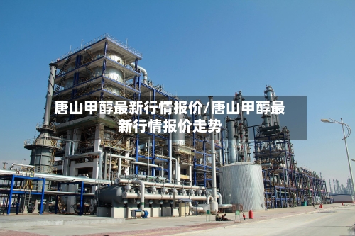 唐山甲醇最新行情报价/唐山甲醇最新行情报价走势