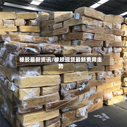 橡胶最新资讯/橡胶现货最新费用走势