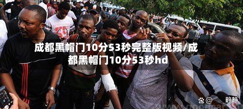成都黑帽门10分53秒完整版视频/成都黑帽门10分53秒hd
