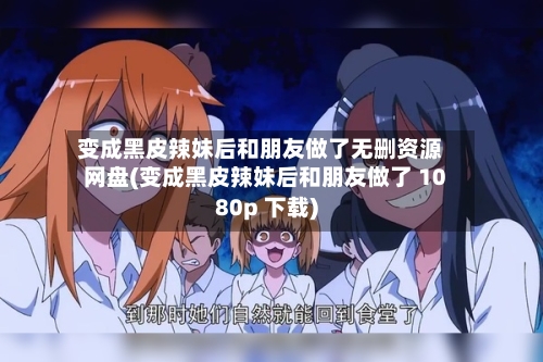 变成黑皮辣妹后和朋友做了无删资源网盘(变成黑皮辣妹后和朋友做了 1080p 下载)