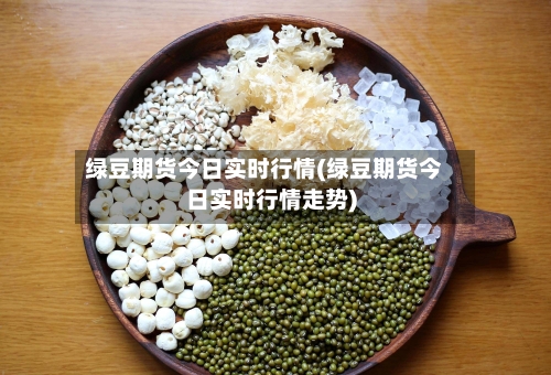 绿豆期货今日实时行情(绿豆期货今日实时行情走势)-第2张图片