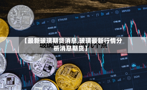 【最新玻璃期货消息,玻璃最新行情分析消息期货】