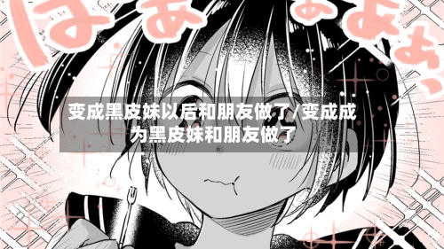 变成黑皮妹以后和朋友做了/变成成为黑皮妹和朋友做了