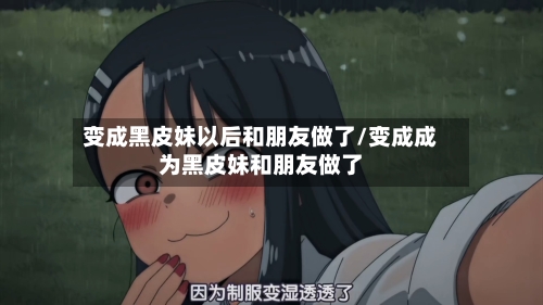 变成黑皮妹以后和朋友做了/变成成为黑皮妹和朋友做了-第3张图片