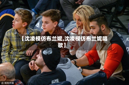 【沈凌模仿布兰妮,沈凌模仿布兰妮唱歌】-第3张图片