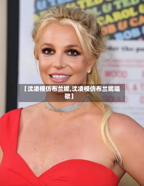 【沈凌模仿布兰妮,沈凌模仿布兰妮唱歌】