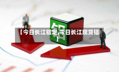 【今日长江铝定,今日长江现货铝】