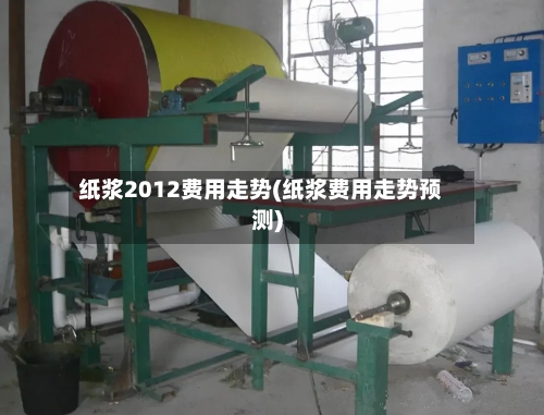 纸浆2012费用走势(纸浆费用走势预测)
