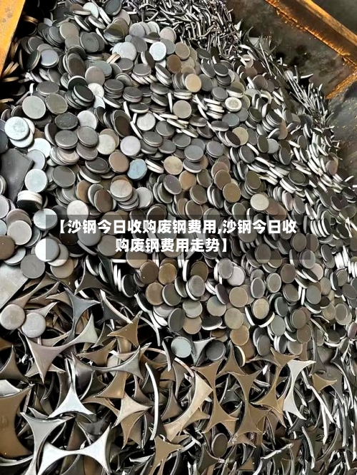 【沙钢今日收购废钢费用,沙钢今日收购废钢费用走势】