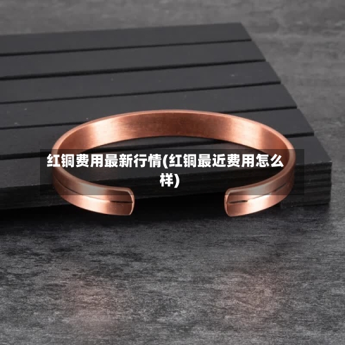 红铜费用最新行情(红铜最近费用怎么样)-第2张图片