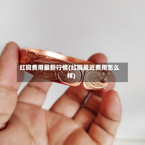红铜费用最新行情(红铜最近费用怎么样)
