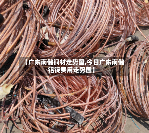 【广东南储铜材走势图,今日广东南储铝锭费用走势图】