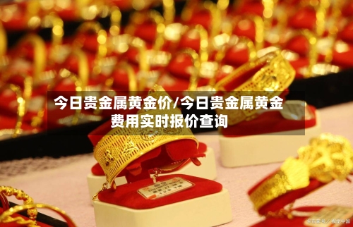 今日贵金属黄金价/今日贵金属黄金费用实时报价查询-第3张图片