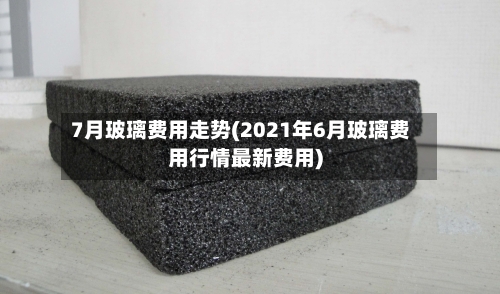 7月玻璃费用走势(2021年6月玻璃费用行情最新费用)