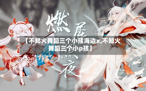 【不知火舞蹈三个小孩海边x,不知火舞蹈三个小p孩】-第2张图片